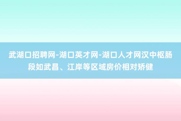 武湖口招聘网-湖口英才网-湖口人才网汉中枢肠段如武昌、江岸等区域房价相对矫健