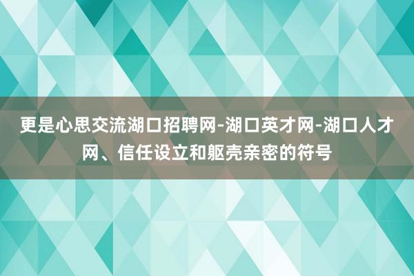 更是心思交流湖口招聘网-湖口英才网-湖口人才网、信任设立和躯壳亲密的符号